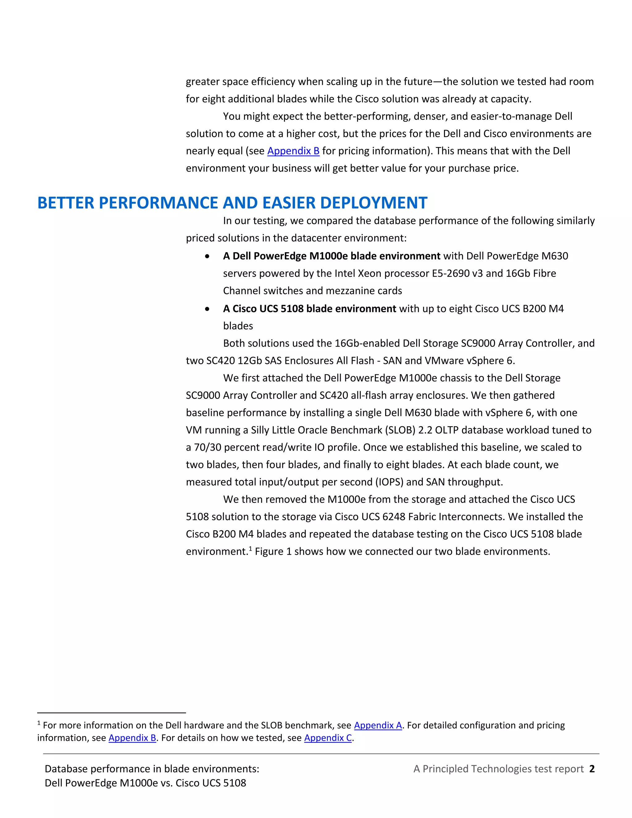 A Principled Technologies test report 2Database performance in blade environments:
Dell PowerEdge M1000e vs. Cisco UCS 5108
greater space efficiency when scaling up in the future—the solution we tested had room
for eight additional blades while the Cisco solution was already at capacity.
You might expect the better-performing, denser, and easier-to-manage Dell
solution to come at a higher cost, but the prices for the Dell and Cisco environments are
nearly equal (see Appendix B for pricing information). This means that with the Dell
environment your business will get better value for your purchase price.
BETTER PERFORMANCE AND EASIER DEPLOYMENT
In our testing, we compared the database performance of the following similarly
priced solutions in the datacenter environment:
 A Dell PowerEdge M1000e blade environment with Dell PowerEdge M630
servers powered by the Intel Xeon processor E5-2690 v3 and 16Gb Fibre
Channel switches and mezzanine cards
 A Cisco UCS 5108 blade environment with up to eight Cisco UCS B200 M4
blades
Both solutions used the 16Gb-enabled Dell Storage SC9000 Array Controller, and
two SC420 12Gb SAS Enclosures All Flash - SAN and VMware vSphere 6.
We first attached the Dell PowerEdge M1000e chassis to the Dell Storage
SC9000 Array Controller and SC420 all-flash array enclosures. We then gathered
baseline performance by installing a single Dell M630 blade with vSphere 6, with one
VM running a Silly Little Oracle Benchmark (SLOB) 2.2 OLTP database workload tuned to
a 70/30 percent read/write IO profile. Once we established this baseline, we scaled to
two blades, then four blades, and finally to eight blades. At each blade count, we
measured total input/output per second (IOPS) and SAN throughput.
We then removed the M1000e from the storage and attached the Cisco UCS
5108 solution to the storage via Cisco UCS 6248 Fabric Interconnects. We installed the
Cisco B200 M4 blades and repeated the database testing on the Cisco UCS 5108 blade
environment.1
Figure 1 shows how we connected our two blade environments.
1
For more information on the Dell hardware and the SLOB benchmark, see Appendix A. For detailed configuration and pricing
information, see Appendix B. For details on how we tested, see Appendix C.
 