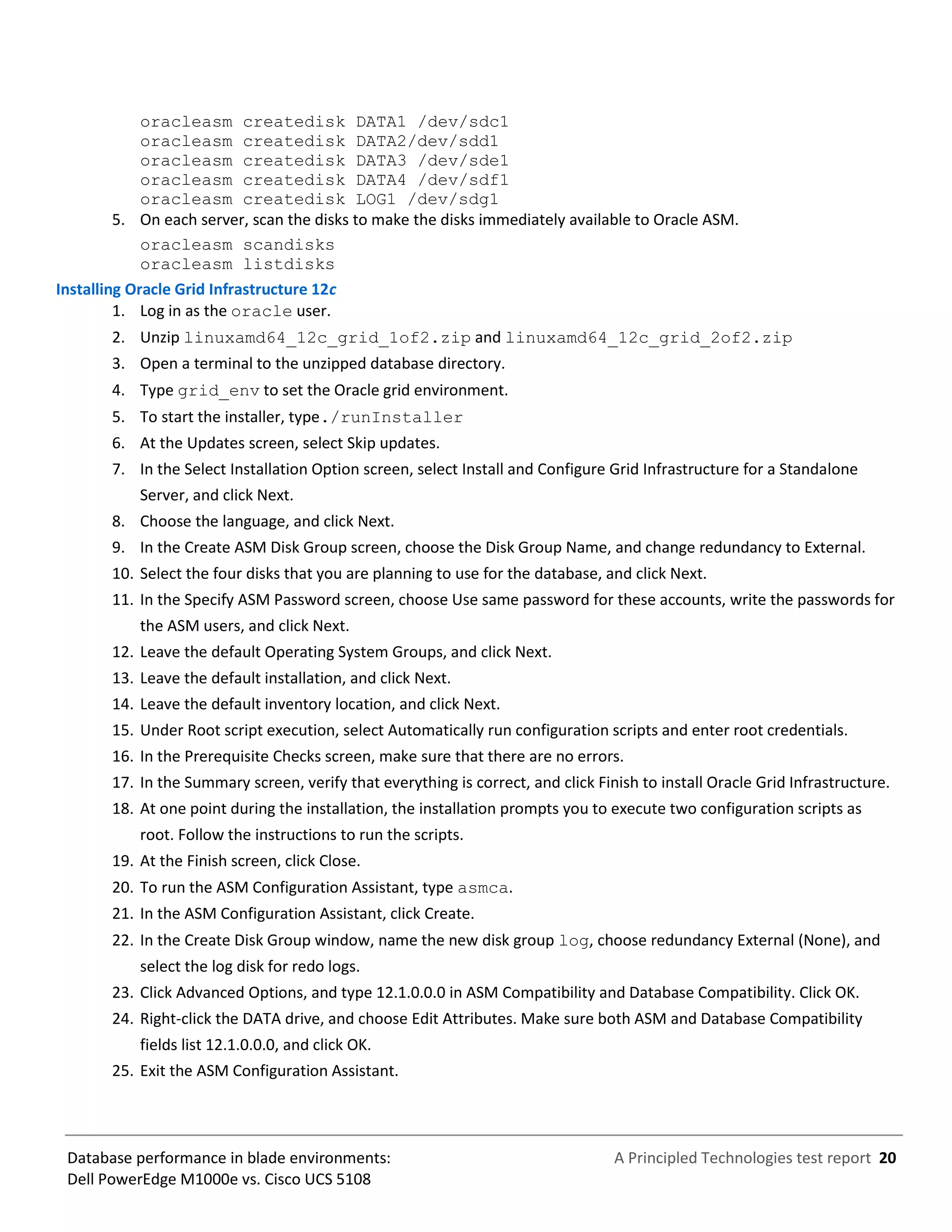A Principled Technologies test report 20Database performance in blade environments:
Dell PowerEdge M1000e vs. Cisco UCS 5108
oracleasm createdisk DATA1 /dev/sdc1
oracleasm createdisk DATA2/dev/sdd1
oracleasm createdisk DATA3 /dev/sde1
oracleasm createdisk DATA4 /dev/sdf1
oracleasm createdisk LOG1 /dev/sdg1
5. On each server, scan the disks to make the disks immediately available to Oracle ASM.
oracleasm scandisks
oracleasm listdisks
Installing Oracle Grid Infrastructure 12c
1. Log in as the oracle user.
2. Unzip linuxamd64_12c_grid_1of2.zip and linuxamd64_12c_grid_2of2.zip
3. Open a terminal to the unzipped database directory.
4. Type grid_env to set the Oracle grid environment.
5. To start the installer, type./runInstaller
6. At the Updates screen, select Skip updates.
7. In the Select Installation Option screen, select Install and Configure Grid Infrastructure for a Standalone
Server, and click Next.
8. Choose the language, and click Next.
9. In the Create ASM Disk Group screen, choose the Disk Group Name, and change redundancy to External.
10. Select the four disks that you are planning to use for the database, and click Next.
11. In the Specify ASM Password screen, choose Use same password for these accounts, write the passwords for
the ASM users, and click Next.
12. Leave the default Operating System Groups, and click Next.
13. Leave the default installation, and click Next.
14. Leave the default inventory location, and click Next.
15. Under Root script execution, select Automatically run configuration scripts and enter root credentials.
16. In the Prerequisite Checks screen, make sure that there are no errors.
17. In the Summary screen, verify that everything is correct, and click Finish to install Oracle Grid Infrastructure.
18. At one point during the installation, the installation prompts you to execute two configuration scripts as
root. Follow the instructions to run the scripts.
19. At the Finish screen, click Close.
20. To run the ASM Configuration Assistant, type asmca.
21. In the ASM Configuration Assistant, click Create.
22. In the Create Disk Group window, name the new disk group log, choose redundancy External (None), and
select the log disk for redo logs.
23. Click Advanced Options, and type 12.1.0.0.0 in ASM Compatibility and Database Compatibility. Click OK.
24. Right-click the DATA drive, and choose Edit Attributes. Make sure both ASM and Database Compatibility
fields list 12.1.0.0.0, and click OK.
25. Exit the ASM Configuration Assistant.
 