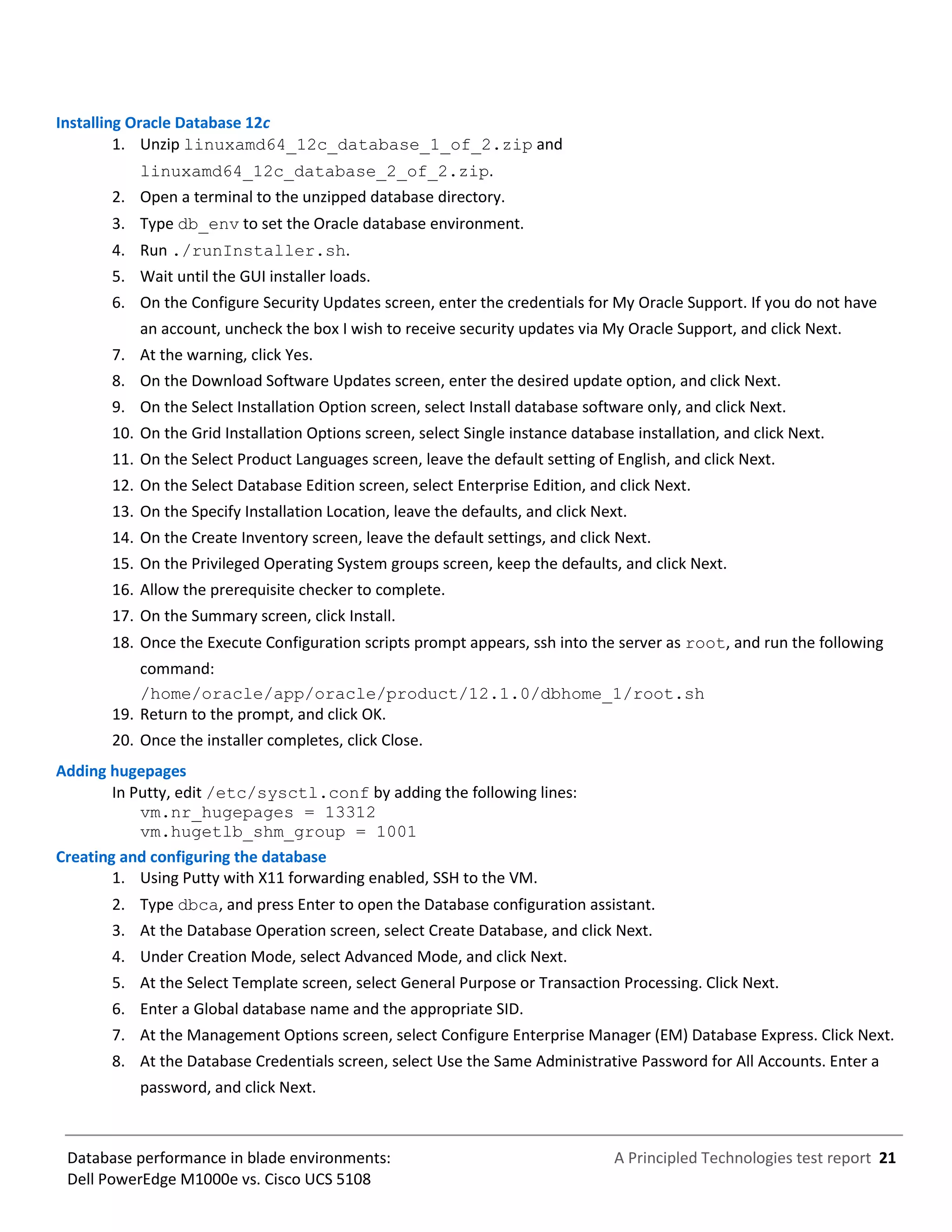 A Principled Technologies test report 21Database performance in blade environments:
Dell PowerEdge M1000e vs. Cisco UCS 5108
Installing Oracle Database 12c
1. Unzip linuxamd64_12c_database_1_of_2.zip and
linuxamd64_12c_database_2_of_2.zip.
2. Open a terminal to the unzipped database directory.
3. Type db_env to set the Oracle database environment.
4. Run ./runInstaller.sh.
5. Wait until the GUI installer loads.
6. On the Configure Security Updates screen, enter the credentials for My Oracle Support. If you do not have
an account, uncheck the box I wish to receive security updates via My Oracle Support, and click Next.
7. At the warning, click Yes.
8. On the Download Software Updates screen, enter the desired update option, and click Next.
9. On the Select Installation Option screen, select Install database software only, and click Next.
10. On the Grid Installation Options screen, select Single instance database installation, and click Next.
11. On the Select Product Languages screen, leave the default setting of English, and click Next.
12. On the Select Database Edition screen, select Enterprise Edition, and click Next.
13. On the Specify Installation Location, leave the defaults, and click Next.
14. On the Create Inventory screen, leave the default settings, and click Next.
15. On the Privileged Operating System groups screen, keep the defaults, and click Next.
16. Allow the prerequisite checker to complete.
17. On the Summary screen, click Install.
18. Once the Execute Configuration scripts prompt appears, ssh into the server as root, and run the following
command:
/home/oracle/app/oracle/product/12.1.0/dbhome_1/root.sh
19. Return to the prompt, and click OK.
20. Once the installer completes, click Close.
Adding hugepages
In Putty, edit /etc/sysctl.conf by adding the following lines:
vm.nr_hugepages = 13312
vm.hugetlb_shm_group = 1001
Creating and configuring the database
1. Using Putty with X11 forwarding enabled, SSH to the VM.
2. Type dbca, and press Enter to open the Database configuration assistant.
3. At the Database Operation screen, select Create Database, and click Next.
4. Under Creation Mode, select Advanced Mode, and click Next.
5. At the Select Template screen, select General Purpose or Transaction Processing. Click Next.
6. Enter a Global database name and the appropriate SID.
7. At the Management Options screen, select Configure Enterprise Manager (EM) Database Express. Click Next.
8. At the Database Credentials screen, select Use the Same Administrative Password for All Accounts. Enter a
password, and click Next.
 