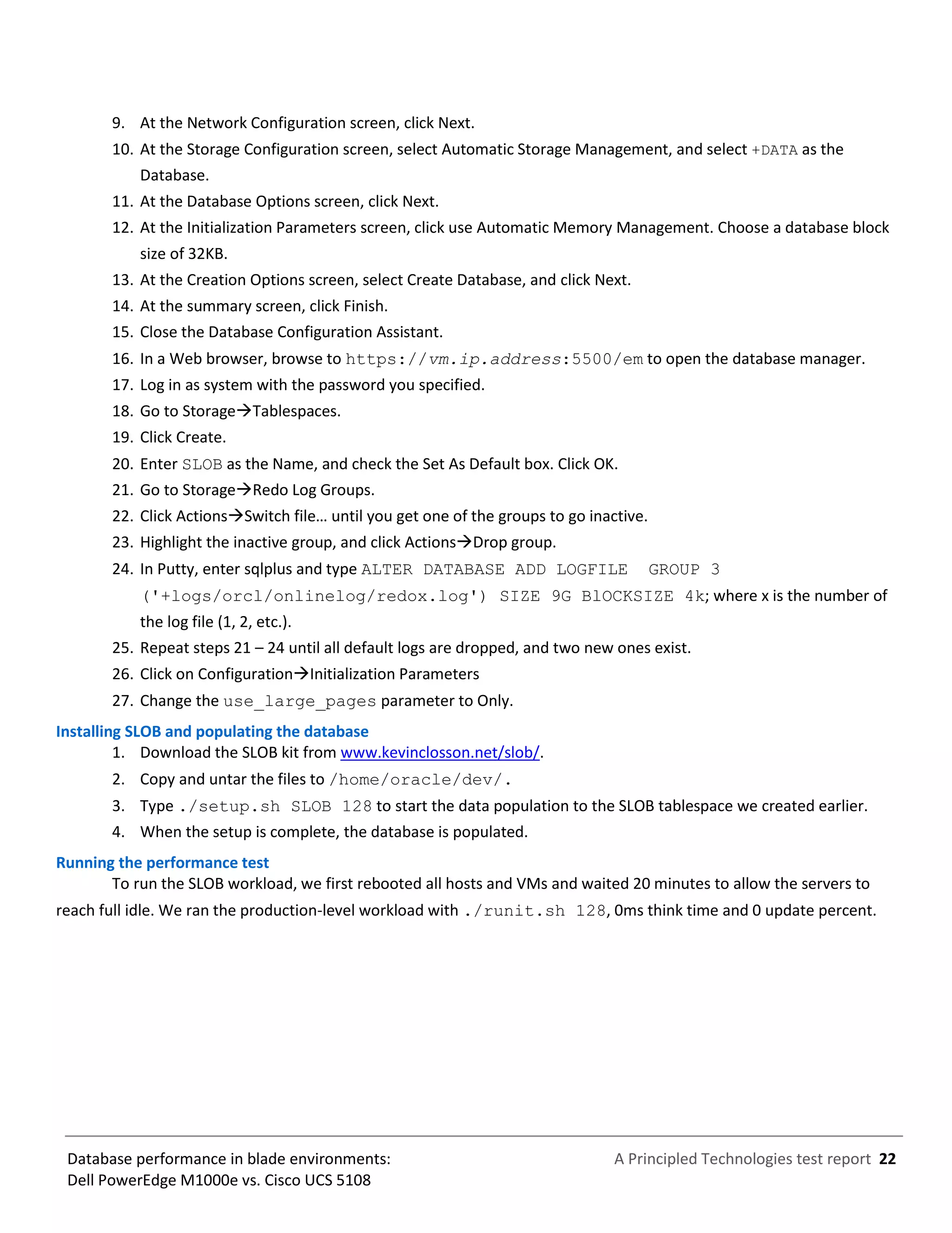 A Principled Technologies test report 22Database performance in blade environments:
Dell PowerEdge M1000e vs. Cisco UCS 5108
9. At the Network Configuration screen, click Next.
10. At the Storage Configuration screen, select Automatic Storage Management, and select +DATA as the
Database.
11. At the Database Options screen, click Next.
12. At the Initialization Parameters screen, click use Automatic Memory Management. Choose a database block
size of 32KB.
13. At the Creation Options screen, select Create Database, and click Next.
14. At the summary screen, click Finish.
15. Close the Database Configuration Assistant.
16. In a Web browser, browse to https://vm.ip.address:5500/em to open the database manager.
17. Log in as system with the password you specified.
18. Go to StorageTablespaces.
19. Click Create.
20. Enter SLOB as the Name, and check the Set As Default box. Click OK.
21. Go to StorageRedo Log Groups.
22. Click ActionsSwitch file… until you get one of the groups to go inactive.
23. Highlight the inactive group, and click ActionsDrop group.
24. In Putty, enter sqlplus and type ALTER DATABASE ADD LOGFILE GROUP 3
('+logs/orcl/onlinelog/redox.log') SIZE 9G BlOCKSIZE 4k; where x is the number of
the log file (1, 2, etc.).
25. Repeat steps 21 – 24 until all default logs are dropped, and two new ones exist.
26. Click on ConfigurationInitialization Parameters
27. Change the use_large_pages parameter to Only.
Installing SLOB and populating the database
1. Download the SLOB kit from www.kevinclosson.net/slob/.
2. Copy and untar the files to /home/oracle/dev/.
3. Type ./setup.sh SLOB 128 to start the data population to the SLOB tablespace we created earlier.
4. When the setup is complete, the database is populated.
Running the performance test
To run the SLOB workload, we first rebooted all hosts and VMs and waited 20 minutes to allow the servers to
reach full idle. We ran the production-level workload with ./runit.sh 128, 0ms think time and 0 update percent.
 