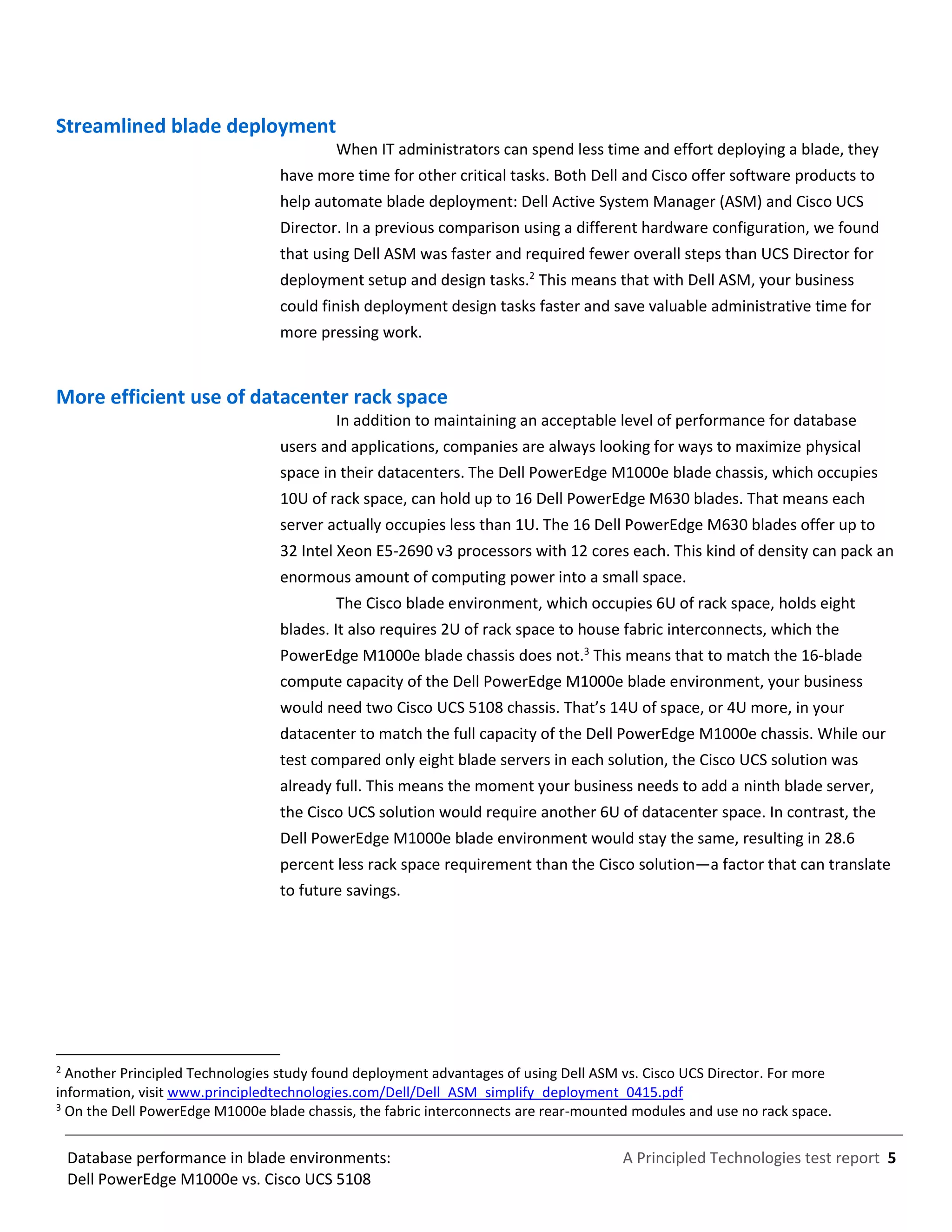 A Principled Technologies test report 5Database performance in blade environments:
Dell PowerEdge M1000e vs. Cisco UCS 5108
Streamlined blade deployment
When IT administrators can spend less time and effort deploying a blade, they
have more time for other critical tasks. Both Dell and Cisco offer software products to
help automate blade deployment: Dell Active System Manager (ASM) and Cisco UCS
Director. In a previous comparison using a different hardware configuration, we found
that using Dell ASM was faster and required fewer overall steps than UCS Director for
deployment setup and design tasks.2
This means that with Dell ASM, your business
could finish deployment design tasks faster and save valuable administrative time for
more pressing work.
More efficient use of datacenter rack space
In addition to maintaining an acceptable level of performance for database
users and applications, companies are always looking for ways to maximize physical
space in their datacenters. The Dell PowerEdge M1000e blade chassis, which occupies
10U of rack space, can hold up to 16 Dell PowerEdge M630 blades. That means each
server actually occupies less than 1U. The 16 Dell PowerEdge M630 blades offer up to
32 Intel Xeon E5-2690 v3 processors with 12 cores each. This kind of density can pack an
enormous amount of computing power into a small space.
The Cisco blade environment, which occupies 6U of rack space, holds eight
blades. It also requires 2U of rack space to house fabric interconnects, which the
PowerEdge M1000e blade chassis does not.3
This means that to match the 16-blade
compute capacity of the Dell PowerEdge M1000e blade environment, your business
would need two Cisco UCS 5108 chassis. That’s 14U of space, or 4U more, in your
datacenter to match the full capacity of the Dell PowerEdge M1000e chassis. While our
test compared only eight blade servers in each solution, the Cisco UCS solution was
already full. This means the moment your business needs to add a ninth blade server,
the Cisco UCS solution would require another 6U of datacenter space. In contrast, the
Dell PowerEdge M1000e blade environment would stay the same, resulting in 28.6
percent less rack space requirement than the Cisco solution—a factor that can translate
to future savings.
2
Another Principled Technologies study found deployment advantages of using Dell ASM vs. Cisco UCS Director. For more
information, visit www.principledtechnologies.com/Dell/Dell_ASM_simplify_deployment_0415.pdf
3
On the Dell PowerEdge M1000e blade chassis, the fabric interconnects are rear-mounted modules and use no rack space.
 