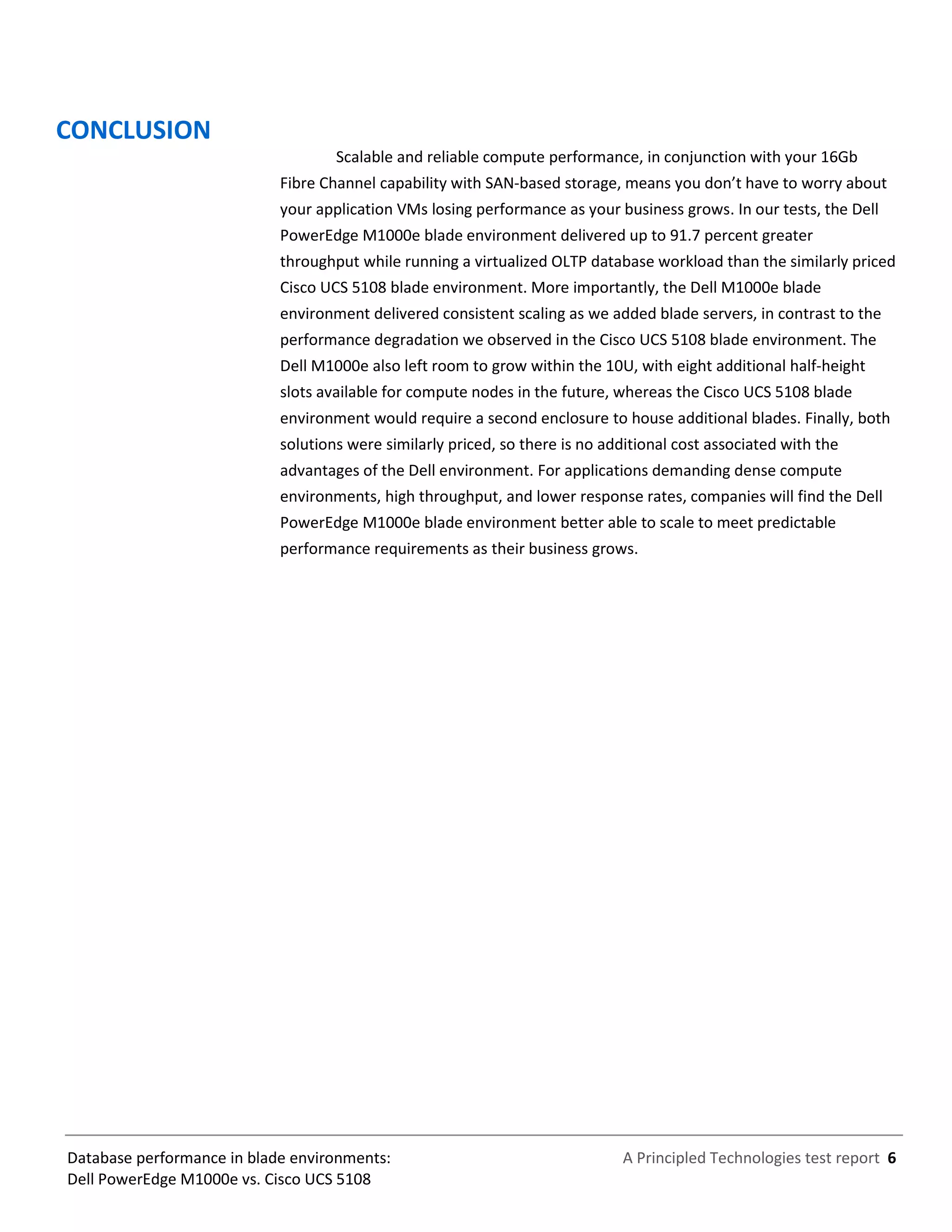 A Principled Technologies test report 6Database performance in blade environments:
Dell PowerEdge M1000e vs. Cisco UCS 5108
CONCLUSION
Scalable and reliable compute performance, in conjunction with your 16Gb
Fibre Channel capability with SAN-based storage, means you don’t have to worry about
your application VMs losing performance as your business grows. In our tests, the Dell
PowerEdge M1000e blade environment delivered up to 91.7 percent greater
throughput while running a virtualized OLTP database workload than the similarly priced
Cisco UCS 5108 blade environment. More importantly, the Dell M1000e blade
environment delivered consistent scaling as we added blade servers, in contrast to the
performance degradation we observed in the Cisco UCS 5108 blade environment. The
Dell M1000e also left room to grow within the 10U, with eight additional half-height
slots available for compute nodes in the future, whereas the Cisco UCS 5108 blade
environment would require a second enclosure to house additional blades. Finally, both
solutions were similarly priced, so there is no additional cost associated with the
advantages of the Dell environment. For applications demanding dense compute
environments, high throughput, and lower response rates, companies will find the Dell
PowerEdge M1000e blade environment better able to scale to meet predictable
performance requirements as their business grows.
 