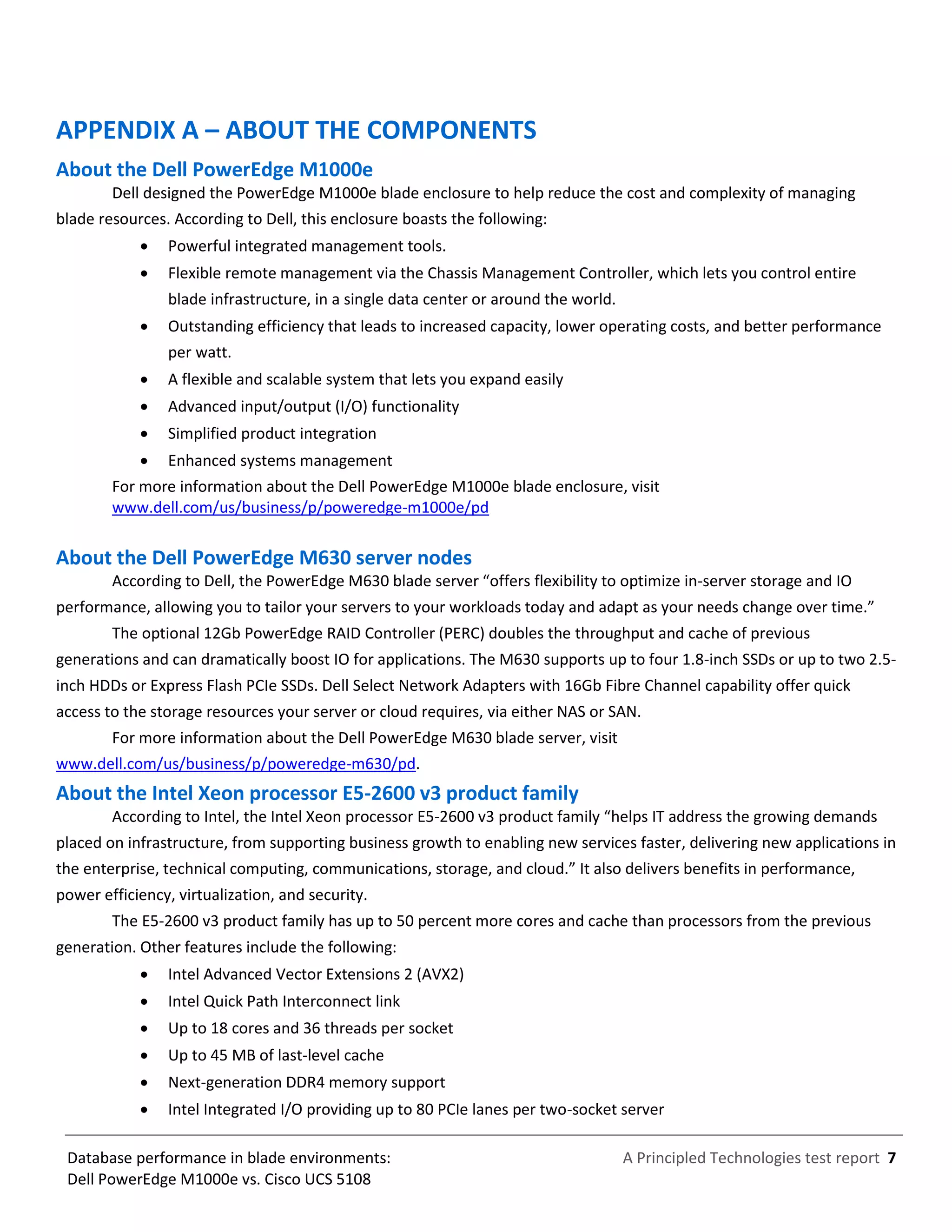 A Principled Technologies test report 7Database performance in blade environments:
Dell PowerEdge M1000e vs. Cisco UCS 5108
APPENDIX A – ABOUT THE COMPONENTS
About the Dell PowerEdge M1000e
Dell designed the PowerEdge M1000e blade enclosure to help reduce the cost and complexity of managing
blade resources. According to Dell, this enclosure boasts the following:
 Powerful integrated management tools.
 Flexible remote management via the Chassis Management Controller, which lets you control entire
blade infrastructure, in a single data center or around the world.
 Outstanding efficiency that leads to increased capacity, lower operating costs, and better performance
per watt.
 A flexible and scalable system that lets you expand easily
 Advanced input/output (I/O) functionality
 Simplified product integration
 Enhanced systems management
For more information about the Dell PowerEdge M1000e blade enclosure, visit
www.dell.com/us/business/p/poweredge-m1000e/pd
About the Dell PowerEdge M630 server nodes
According to Dell, the PowerEdge M630 blade server “offers flexibility to optimize in-server storage and IO
performance, allowing you to tailor your servers to your workloads today and adapt as your needs change over time.”
The optional 12Gb PowerEdge RAID Controller (PERC) doubles the throughput and cache of previous
generations and can dramatically boost IO for applications. The M630 supports up to four 1.8-inch SSDs or up to two 2.5-
inch HDDs or Express Flash PCIe SSDs. Dell Select Network Adapters with 16Gb Fibre Channel capability offer quick
access to the storage resources your server or cloud requires, via either NAS or SAN.
For more information about the Dell PowerEdge M630 blade server, visit
www.dell.com/us/business/p/poweredge-m630/pd.
About the Intel Xeon processor E5-2600 v3 product family
According to Intel, the Intel Xeon processor E5-2600 v3 product family “helps IT address the growing demands
placed on infrastructure, from supporting business growth to enabling new services faster, delivering new applications in
the enterprise, technical computing, communications, storage, and cloud.” It also delivers benefits in performance,
power efficiency, virtualization, and security.
The E5-2600 v3 product family has up to 50 percent more cores and cache than processors from the previous
generation. Other features include the following:
 Intel Advanced Vector Extensions 2 (AVX2)
 Intel Quick Path Interconnect link
 Up to 18 cores and 36 threads per socket
 Up to 45 MB of last-level cache
 Next-generation DDR4 memory support
 Intel Integrated I/O providing up to 80 PCIe lanes per two-socket server
 
