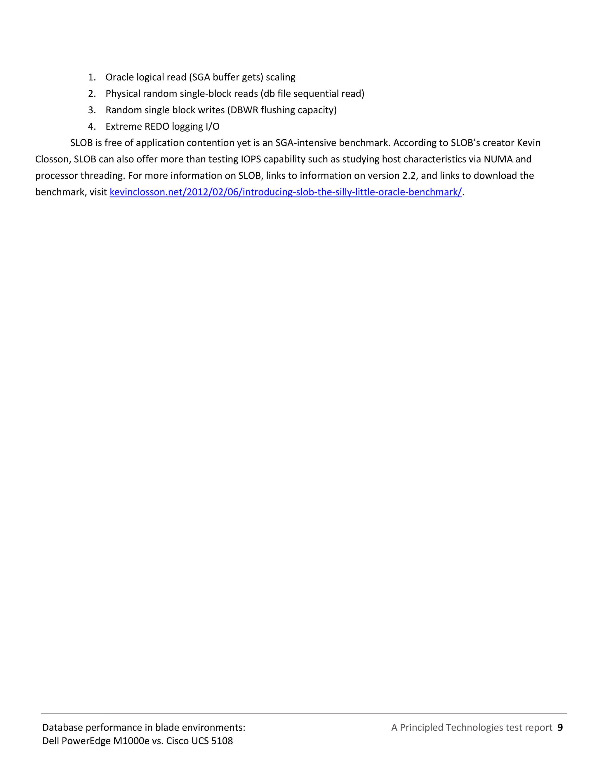 A Principled Technologies test report 9Database performance in blade environments:
Dell PowerEdge M1000e vs. Cisco UCS 5108
1. Oracle logical read (SGA buffer gets) scaling
2. Physical random single-block reads (db file sequential read)
3. Random single block writes (DBWR flushing capacity)
4. Extreme REDO logging I/O
SLOB is free of application contention yet is an SGA-intensive benchmark. According to SLOB’s creator Kevin
Closson, SLOB can also offer more than testing IOPS capability such as studying host characteristics via NUMA and
processor threading. For more information on SLOB, links to information on version 2.2, and links to download the
benchmark, visit kevinclosson.net/2012/02/06/introducing-slob-the-silly-little-oracle-benchmark/.
 