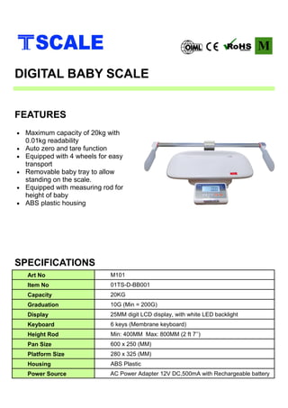 • Maximum capacity of 20kg with
0.01kg readability
• Auto zero and tare function
• Equipped with 4 wheels for easy
transport
• Removable baby tray to allow
standing on the scale.
• Equipped with measuring rod for
height of baby
• ABS plastic housing
SPECIFICATIONS
FEATURES
DIGITAL BABY SCALE
Art No M101
Item No 01TS-D-BB001
Capacity 20KG
Graduation 10G (Min = 200G)
Display 25MM digit LCD display, with white LED backlight
Keyboard 6 keys (Membrane keyboard)
Height Rod Min: 400MM Max: 800MM (2 ft 7’’)
Pan Size 600 x 250 (MM)
Platform Size 280 x 325 (MM)
Housing ABS Plastic
Power Source AC Power Adapter 12V DC,500mA with Rechargeable battery
 