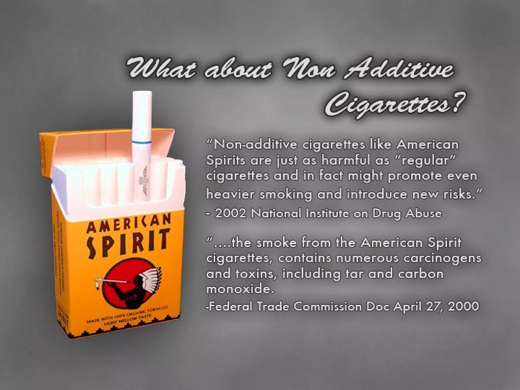 American Spirits Safe? No. “… .the smoke from the Pure, Gold and Natural American Spirit cigarettes, like the smoke from all cigarettes, contains numerous carcinogens and toxins, including tar and carbon monoxide. Federal Trade Commission Doc April 27, 2000 Non-additive cigarettes like American Spirits are just as harmful as “regular” cigarettes and in fact might promote even heavier smoking and introduce new risks. (2002 National Institute on Drug Abuse) 