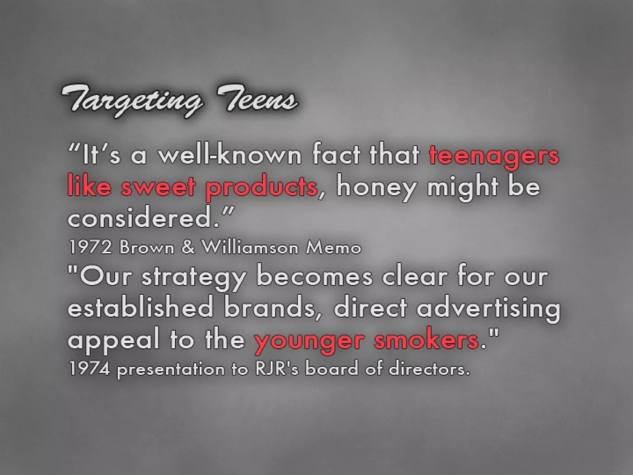 Targeting Teens “ It’s a well-known fact that teenagers like sweet products, honey might be considered.” 1972 Brown & Williamson memo &quot;Our strategy becomes clear for our established brands, direct advertising appeal to the younger smokers.&quot;  1974 presentation to RJR's board of directors.  