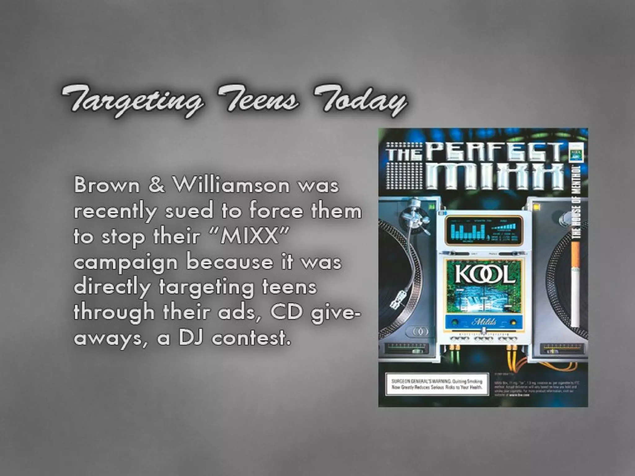 Targeting Teens Today October, 2004 Brown & Williamson (makers of KOOL & Lucky Strike) were sued by the states of Illinois, New York and Maryland They agreed to cut back their “KOOL Mixx” campaign which was directly targeting teens 