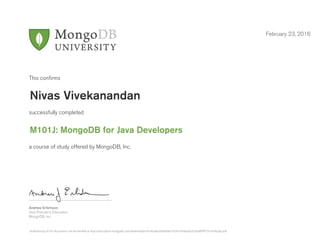 Andrew Erlichson
Vice President, Education
MongoDB, Inc.
This conﬁrms
successfully completed
a course of study offered by MongoDB, Inc.
February 23, 2016
Nivas Vivekanandan
M101J: MongoDB for Java Developers
Authenticity of this document can be verified at http://education.mongodb.com/downloads/certificates/684dbe316341454ea5e2f3c6a89fff73/Certificate.pdf
 