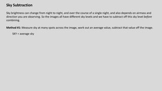 Sky Subtraction
Sky brightness can change from night to night, and over the course of a single night, and also depends on airmass and
direction you are observing. So the images all have different sky levels and we have to subtract off this sky level before
combining.
Method #1: Measure sky at many spots across the image, work out an average value, subtract that value off the image.
SKY = average sky
 