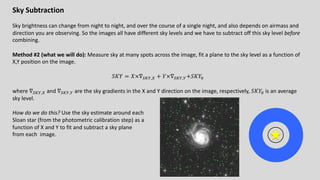 Sky Subtraction
Sky brightness can change from night to night, and over the course of a single night, and also depends on airmass and
direction you are observing. So the images all have different sky levels and we have to subtract off this sky level before
combining.
Method #2 (what we will do): Measure sky at many spots across the image, fit a plane to the sky level as a function of
X,Y position on the image.
𝑆𝐾𝑌 = 𝑋×∇123,4 + 𝑌×∇123,3+𝑆𝐾𝑌5
where ∇123,4 and ∇123,3 are the sky gradients in the X and Y direction on the image, respectively, 𝑆𝐾𝑌5 is an average
sky level.
How do we do this? Use the sky estimate around each
Sloan star (from the photometric calibration step) as a
function of X and Y to fit and subtract a sky plane
from each image.
 