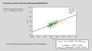 Photometric Solution fit for the B-band image obj0419029.fits:
𝑚!"#$ − 𝑚% = 𝐶% 𝐵 − 𝑉 + 𝑍𝑃%,'()*+
𝐶% (slope) = 0.262 ± 0.027
𝑍𝑃%,'()*+ intercept = 3.670 ± 0.017
Fit a line to the data to estimate color term and zeropoint.
Remember instrumental magnitude:
𝑚!"#$ = −2.5 log ⁄
𝐼%&' 𝑡()* + 25
 