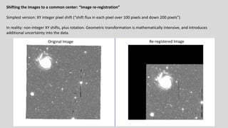 Shifting the images to a common center: “Image re-registration”
Simplest version: XY integer pixel shift (“shift flux in each pixel over 100 pixels and down 200 pixels”)
In reality: non-integer XY shifts, plus rotation. Geometric transformation is mathematically intensive, and introduces
additional uncertainty into the data.
Original Image Re-registered Image
 