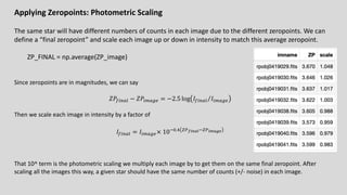 Applying Zeropoints: Photometric Scaling
The same star will have different numbers of counts in each image due to the different zeropoints. We can
define a “final zeropoint” and scale each image up or down in intensity to match this average zeropoint.
ZP_FINAL = np.average(ZP_image)
Since zeropoints are in magnitudes, we can say
𝑍𝑃8!"9: − 𝑍𝑃!;9<. = −2.5 log ⁄
𝐼8!"9: 𝐼!;9<.
Then we scale each image in intensity by a factor of
𝐼8!"9: = 𝐼!;9<.× 1065.> ?@!"#$%6?@"&$'(
That 10^ term is the photometric scaling we multiply each image by to get them on the same final zeropoint. After
scaling all the images this way, a given star should have the same number of counts (+/- noise) in each image.
 