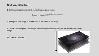 Final Image Combine
1. Scale each image in intensity to match the average zeropoint:
𝐼#A9:.B = 𝐼!;9<.× 1065.> ?@$)'6?@"&$'(
2. Re-register each image so that M101 is at the center of the image.
3. Create a final image by calculating a the median pixel intensity along a stack of the shifted, scaled
images.
This takes 3-5 minutes…..
 