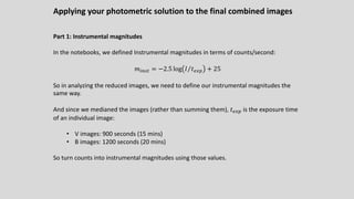 Applying your photometric solution to the final combined images
Part 1: Instrumental magnitudes
In the notebooks, we defined Instrumental magnitudes in terms of counts/second:
𝑚!"#$ = −2.5 log ⁄
𝐼 𝑡./0 + 25
So in analyzing the reduced images, we need to define our instrumental magnitudes the
same way.
And since we medianed the images (rather than summing them), 𝑡./0 is the exposure time
of an individual image:
• V images: 900 seconds (15 mins)
• B images: 1200 seconds (20 mins)
So turn counts into instrumental magnitudes using those values.
 