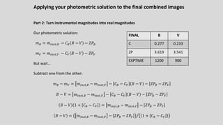 Applying your photometric solution to the final combined images
Part 2: Turn instrumental magnitudes into real magnitudes
Our photometric solution:
𝑚% = 𝑚!"#$,% − 𝐶% 𝐵 − 𝑉 − 𝑍𝑃%
𝑚C = 𝑚!"#$,C − 𝐶C 𝐵 − 𝑉 − 𝑍𝑃C
But wait…
Subtract one from the other:
𝑚% − 𝑚C = 𝑚!"#$,% − 𝑚!"#$,C − 𝐶% − 𝐶C 𝐵 − 𝑉 − 𝑍𝑃% − 𝑍𝑃C
𝐵 − 𝑉 = 𝑚!"#$,% − 𝑚!"#$,C − 𝐶% − 𝐶C 𝐵 − 𝑉 − 𝑍𝑃% − 𝑍𝑃C
𝐵 − 𝑉 1 + 𝐶% − 𝐶C = 𝑚!"#$,% − 𝑚!"#$,C − 𝑍𝑃% − 𝑍𝑃C
𝐵 − 𝑉 = Q
𝑚!"#$,% − 𝑚!"#$,C − 𝑍𝑃% − 𝑍𝑃C 1 + 𝐶% − 𝐶C
FINAL B V
C 0.277 0.233
ZP 3.619 3.541
EXPTIME 1200 900
 
