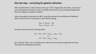 One last step – correcting for galactic extinction
After all photometry is done and you have your “final” magnitudes and colors, you want to
correct for galactic extinction. Dust in the Milky Way (which we are looking through) both
dims and reddens the light from M101.
Look up the galactic extinction on NED, using the estimate from Schlafly and Finkbeiner
(2011). Then correct for extinction in each band by doing:
𝑚%,5 = 𝑚%,DE# − 𝐴%
𝑚C,5 = 𝑚C,DE# − 𝐴C
And then correct the color by doing either
𝐵 − 𝑉 5 = 𝐵 − 𝑉 DE# − (𝐴% − 𝐴C)
or
𝐵 − 𝑉 5 = 𝑚%,5 − 𝑚C,5
But not both! That is, don’t calculate your color from the corrected magnitude and then
also apply the reddening correction.
 