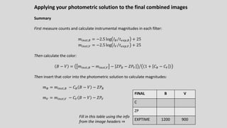 Applying your photometric solution to the final combined images
Summary
First measure counts and calculate instrumental magnitudes in each filter:
𝑚!"#$,% = −2.5 log ⁄
𝐼% 𝑡./0,% + 25
𝑚!"#$,C = −2.5 log ⁄
𝐼C 𝑡./0,C + 25
Then calculate the color:
𝐵 − 𝑉 = Q
𝑚!"#$,% − 𝑚!"#$,C − 𝑍𝑃% − 𝑍𝑃C 1 + 𝐶% − 𝐶C
Then insert that color into the photometric solution to calculate magnitudes:
𝑚% = 𝑚!"#$,% − 𝐶% 𝐵 − 𝑉 − 𝑍𝑃%
𝑚C = 𝑚!"#$,C − 𝐶C 𝐵 − 𝑉 − 𝑍𝑃C
FINAL B V
C
ZP
EXPTIME 1200 900
Fill in this table using the info
from the image headers ⇒
 