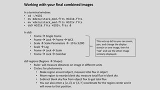 Working with your final combined images
In a terminal window:
• cd ~/M101
• mv Bdata/stack_med.fits M101B.fits
• mv Vdata/stack_med.fits M101V.fits
• ds9 M101B.fits M101V.fits &
In ds9:
• Frame à Single Frame
• Frame à Lock à Frame à WCS
• Scale à Scale Parameters à -10 to 3,000
• Scale à Log
• Frame à Lock à Scale
• Frame à Lock à Colorbar
ds9 regions (Regions à Shape):
• Ruler: will measure distances on image in different units
• Circles: for photometry
• Make region around object, measure total flux in object
• Move region to nearby blank sky, measure total flux in blank sky
• Subtract blank sky flux from object flux to get total flux
• You can also enter a 𝛼, 𝛿 or 𝑋, 𝑌 coordinate for the region center and it
will move to that position.
This sets up ds9 so you can zoom,
pan, and change the display
stretch on one image, then hit
“tab” and see the other image
similarly displayed.
 