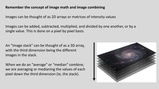 Remember the concept of image math and image combining
Images can be thought of as 2D arrays or matrices of intensity values
Images can be added, subtracted, multiplied, and divided by one another, or by a
single value. This is done on a pixel by pixel basis.
An “image stack” can be thought of as a 3D array,
with the third dimension being the different
images in the stack.
When we do an “average” or “median” combine,
we are averaging or medianing the values of each
pixel down the third dimension (ie, the stack).
 