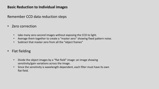 Basic Reduction to Individual images
Remember CCD data reduction steps
• Zero correction
• take many zero-second images without exposing the CCD to light.
• Average them together to create a “master zero” showing fixed pattern noise.
• Subtract that master zero from all the “object frames”
• Flat fielding
• Divide the object images by a “flat field” image: an image showing
sensitivity/gain variations across the image.
• Since the sensitivity is wavelength dependent, each filter must have its own
flat field.
 