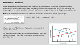 Photometric Calibration
Images were taken at different airmasses (and sometimes on different nights) so they have different photometric
properties. The same star will produce fewer counts when observed at greater airmass. We can’t just average all the
images together, we have to scale them in intensity to a “common zeropoint” to correct for the photometric differences.
Method #1: Observe standard stars, work out overall photometric solution, then apply to object images:
𝑚!"#$ − 𝑚% = 𝐶% 𝐵 − 𝑉 + 𝐾% sec(𝑧) + 𝑍𝑃%
Why the color term? Our filters are slightly different from standard
Johnson B and V filters.
The brightness of the star will be a bit different through our filters than
through standard B, V filters, and the difference will depend on the
color of the star.
wavelength
transmission
remember: instrumental magnitude is
just a logarithmic measure of
uncalibrated flux on the detector:
𝑚!"#$ = −2.5 log(𝐴𝐷𝑈/𝑡𝑖𝑚𝑒) + 𝑐𝑜𝑛𝑠𝑡
 