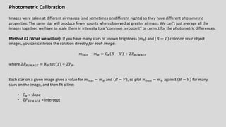 Photometric Calibration
Images were taken at different airmasses (and sometimes on different nights) so they have different photometric
properties. The same star will produce fewer counts when observed at greater airmass. We can’t just average all the
images together, we have to scale them in intensity to a “common zeropoint” to correct for the photometric differences.
Method #2 (What we will do): If you have many stars of known brightness (𝑚%) and 𝐵 − 𝑉 color on your object
images, you can calibrate the solution directly for each image:
𝑚!"#$ − 𝑚% = 𝐶% 𝐵 − 𝑉 + 𝑍𝑃%,'()*+
where 𝑍𝑃%,'()*+ = 𝐾% sec(𝑧) + 𝑍𝑃%.
Each star on a given image gives a value for 𝑚!"#$ − 𝑚% and 𝐵 − 𝑉 , so plot 𝑚!"#$ − 𝑚% against 𝐵 − 𝑉 for many
stars on the image, and then fit a line:
• 𝐶% = slope
• 𝑍𝑃%,'()*+ = intercept
 