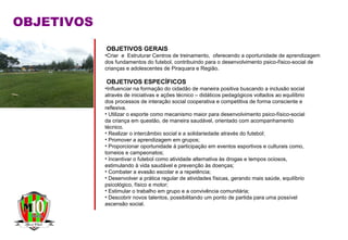 OBJETIVOS
OBJETIVOS GERAIS
•Criar e Estruturar Centros de treinamento, oferecendo a oportunidade de aprendizagem
dos fundamentos do futebol, contribuindo para o desenvolvimento psico-físico-social de
crianças e adolescentes de Piraquara e Região.
OBJETIVOS ESPECÍFICOS
•Influenciar na formação do cidadão de maneira positiva buscando a inclusão social
através de iniciativas e ações técnico – didáticos pedagógicos voltados ao equilíbrio
dos processos de interação social cooperativa e competitiva de forma consciente e
reflexiva.
• Utilizar o esporte como mecanismo maior para desenvolvimento psico-físico-social
da criança em questão, de maneira saudável, orientado com acompanhamento
técnico.
• Realizar o intercâmbio social e a solidariedade através do futebol;
• Promover a aprendizagem em grupos;
• Proporcionar oportunidade à participação em eventos esportivos e culturais como,
torneios e campeonatos;
• Incentivar o futebol como atividade alternativa às drogas e tempos ociosos,
estimulando à vida saudável e prevenção às doenças;
• Combater a evasão escolar e a repetência;
• Desenvolver a prática regular de atividades físicas, gerando mais saúde, equilíbrio
psicológico, físico e motor;
• Estimular o trabalho em grupo e a convivência comunitária;
• Descobrir novos talentos, possibilitando um ponto de partida para uma possível
ascensão social.
 