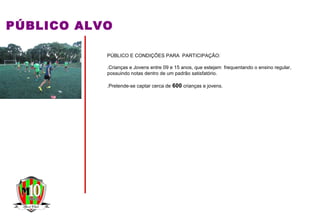 PÚBLICO ALVO
PÚBLICO E CONDIÇÕES PARA PARTICIPAÇÃO:
.Crianças e Jovens entre 09 e 15 anos, que estejam frequentando o ensino regular,
possuindo notas dentro de um padrão satisfatório.
.Pretende-se captar cerca de 600 crianças e jovens.
 
