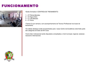 FUNCIONAMENTO
•Serão formados 4 CENTROS DE TREINAMENTO:
1 – CT Planta Meireles
2 – CT Água Clara
3 – CT Vila Macedo
4 – CT Rocio
•Treinos 2x por semana, com acompanhamento de Técnico Profissional nos locais de
treinamento
•Os atletas destaque serão encaminhados para nosso Centro de Excelência onde farão parte
das categorias de base da M10 Club
•Como fator motivacional serão disputados competições a nível municipal, regional, estadual ,
nacional e internacional.
 
