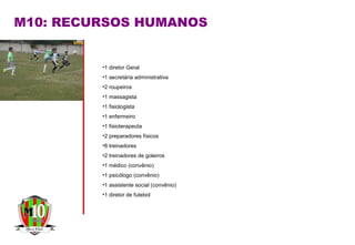 M10: RECURSOS HUMANOS
•1 diretor Geral
•1 secretária administrativa
•2 roupeiros
•1 massagista
•1 fisiologista
•1 enfermeiro
•1 fisioterapeuta
•2 preparadores físicos
•8 treinadores
•2 treinadores de goleiros
•1 médico (convênio)
•1 psicólogo (convênio)
•1 assistente social (convênio)
•1 diretor de futebol
 