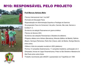 Prof Marcos Adriano Melo
•Técnico Internacional nível 1 da IAAF
•Formado em Educação Física
•Especialização em Administração Esportiva e Fisiologia do Exercício
•Ex-preparador Físico do Comercial, 9 de julho, Cianorte, São José, Serrano e
Coritiba F. C.
•Ex-técnico da seleção Paranaense em grama sintética
•Técnico do Serrano CEC.
•Ex-técnico das seleções Paranaenses e Brasileira de atletismo
•Preparou atletas como Adriano (Barcelona), Miranda (Atlético de Madrid), Rafinha
(Bayer), Henrique (Palmeiras), Pedro Ken (Vasco), além de Marlos, Rodrigo Mancha
entre outros.
•Obteve o título de campeão mundial em 2003 (atletismo)
•Formou 13 campeões Sulamericanos, 11 campeões brasileiros, participação em 2
Olimpiadas, bronze em Jogos Panamericanos, Prata na São Silvestre e Maratona de
São Paulo entre outros títulos
•Trabalho reconhecido pela UNICEF e apresentado nos Trapalhões em 1994
M10: RESPONSÁVEL PELO PROJETO
 