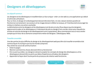Analyserla composition
d’une solutiondigitale
Analyserla compositiond’une
solutiondigitale
Maitriser lesrèglesdu
web
Utilisateursetsolutions
digitales
Designers et développeurs
106
Un objectif commun
Les designers et les développeurs travaillent dans un but unique– créer un site web ou une application qui séduit
et attire des utilisateurs.
Pour ce faire,le design et le développementdoiventêtre bien faits.Un site a besoin de bien paraître et
fonctionner correctement.Les couleurs et les images doivent refléter la marque, et l’interface doit encourager les
visiteurs à réaliser une action souhaitée.
La délimitation entre les designers et les développeursest de plus en plus floue depuis que les designers
apprennent à coder et les développeurs s’intéressent de près au design (c’est une des raison pour laquelle les
articles et tutoriels de design et de développement sont si populaires).Nous commençons tous à nous rendre
compte que le futur de ce domaine comprend le métier de Designer / Développeur Web.
Travaillerensemble
Une des parties les plus difficiles du design et du développement web peut être de travailler ensemble et de
communiquer d’une façon que tout le monde comprend.
Pour éviter les soucis de communication:
• Éviter le jargon.
• Montrercomment les choses devraient être ou fonctionner
• Etre ouvert aux idées.Les designers doivent accepter les concepts de design des développeurs,et les
développeurs doiventêtre ouverts aux idées d’expérience utilisateur des designers
• Apprendre la façon dont l’autre partie du processus de création web fonctionne.
 