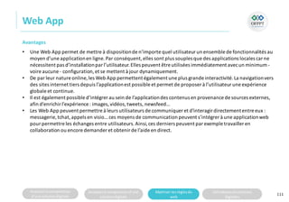 Analyserla composition
d’une solutiondigitale
Analyserla compositiond’une
solutiondigitale
Maitriser lesrèglesdu
web
Utilisateursetsolutions
digitales
Web App
111
Avantages
• Une Web App permet de mettre à dispositionde n’importe quel utilisateur un ensemble de fonctionnalités au
moyen d’une applicationen ligne.Par conséquent,elles sont plus souples que des applications locales car ne
nécessitent pas d’installationparl’utilisateur.Elles peuvent être utilisées immédiatement avecun minimum -
voire aucune - configuration,et se mettent à jour dynamiquement.
• De parleur nature online, les Web App permettent également une plus grande interactivité. La navigationvers
des sites internet tiers depuis l’applicationest possible et permet de proposer à l’utilisateur une expérience
globale et continue.
• Il est également possible d’intégrerau sein de l’applicationdes contenus en provenance de sources externes,
afin d’enrichirl’expérience : images,vidéos,tweets, newsfeed…
• Les Web App peuvent permettre à leurs utilisateurs de communiquer et d'interagir directemententre eux :
messagerie, tchat,appels en visio… ces moyens de communication peuvent s’intégrer à une applicationweb
pourpermettre les échanges entre utilisateurs.Ainsi,ces derniers peuvent par exemple travailler en
collaboration ou encore demander et obtenirde l’aide en direct.
 