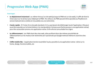 Analyserla composition
d’une solutiondigitale
Analyserla compositiond’une
solutiondigitale
Maitriser lesrèglesdu
web
Utilisateursetsolutions
digitales
Progressive Web App (PWA)
113
Avantages
• Le déploiement instantané: au même titre qu’un site web (puisque la PWA est un site web), il suffit de faire la
mise à joursur le serveur pourdéployer la PWA. Par ailleurs,les PWA peuvent être ajoutées au PlayStoreen
version beta (et doncvisibles et trouvables via une recherche).
• L’accès rapide : À l’instard’unsite web standard,il n’ya pas besoin de télécharger toute l’application.Elle peut
aussi être ajoutée sur la home (même si la manipulation n’est pas aussi facile que pour une application native)
pour être accessible comme une applicationnative.Enfin elle est consultable hors-ligne.
• Le référencement : Les PWA étant des sites web, elles profitent doncdes mêmes possibilités de
référencement surles moteurs de recherches (et il paraitrait que Google mettrait même en avant les sites
PWA).
• L’effet mobile-like : L’applicationtend à ressembler le plus possible à une applicationnative:icône sur la
home, design,fonctionnalités, etc
 