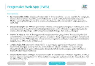 Analyserla composition
d’une solutiondigitale
Analyserla compositiond’une
solutiondigitale
Maitriser lesrèglesdu
web
Utilisateursetsolutions
digitales
Progressive Web App (PWA)
114
Inconvénients
• Des fonctionnalités limitées: L’accès auxfonctionnalités du device reste limité à un sous-ensemble. Par exemple, des
fonctionnalités ne sont pas disponibles, comme le Bluetooth, les push sur iOS, les fonctionnalités innovantes
(Machine Learning, Réalité Augmentée), les fonctionnalités background, les extensions (Siri, widget, quick action,
watch, etc.)
• Un support incomplet : Les PWA sont généralement utilisables sur la plupart des navigateurs modernes, mais pas les
anciennes versions. Deplus, les fonctionnalités disponibles ne sont pas les mêmes d’un navigateur à un autre : les
fonctionnalités serontplus larges sur Chrome, par exemple (la technologie étant portée par Google).
• Imitationde l’UX et UI : Lors du développement d’uneapplication native, les guidelines données sont précises et
cadrentl’interface pour une lecture mobile optimisée. Le web a un champ des possibles plus largeet moins encadré,
cela engendre pour les PWA des possibles erreurs, commeune ergonomie pas toujours adaptéeau mobile (boutons
trop petit, rendu différentselon le téléphone…).
• Les technologies Web: L’application est développée en Javascript, quiapporte ses avantages mais aussises
inconvénients. Le langage Javascriptétantplus permissif et moins robuste, il peut être une sourcede bugs.
L’écosystèmeJavaScriptestégalement très volatile et requiert une fortemaintenance pour garder l’utilisation de
librairies fonctionnelles et maintenues.
• L’absence de l’AppStore : Côté Apple, il sera donc impossible de faireréférencer sa PWA dans l’App Store. En effet, la
marqueà la pomme a une politique très stricte : les PWA ne sontpas des applications mais des sites web, donc n’ont
rien à faire sur l’App Store.
 