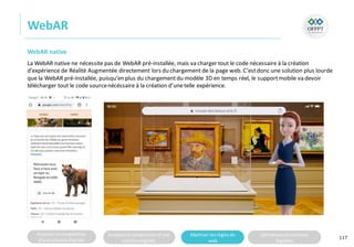 Analyserla composition
d’une solutiondigitale
Analyserla compositiond’une
solutiondigitale
Maitriser lesrèglesdu
web
Utilisateursetsolutions
digitales
WebAR
117
WebAR native
La WebAR native ne nécessite pas de WebAR pré-installée, mais va charger tout le code nécessaire à la création
d’expérience de Réalité Augmentée directement lors du chargement de la page web. C’estdonc une solution plus lourde
que la WebAR pré-installée, puisqu’en plus du chargementdu modèle 3D en temps réel, le supportmobile va devoir
télécharger tout le code sourcenécéssaire à la création d’unetelle expérience.
 