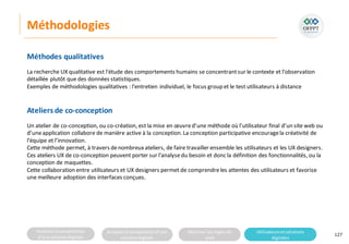Analyserla composition
d’une solutiondigitale
Analyserla compositiond’une
solutiondigitale
Maitriser lesrèglesdu
web
Utilisateursetsolutions
digitales
Méthodologies
127
Méthodes qualitatives
La recherche UX qualitative est l'étude des comportements humains se concentrantsur le contexte et l’observation
détaillée plutôt que des données statistiques.
Exemples de méthodologies qualitatives : l'entretien individuel, le focus group et le test utilisateurs à distance
Ateliers de co-conception
Un atelier de co-conception, ou co-création, est la mise en œuvred’une méthode où l’utilisateur final d’un site web ou
d’uneapplication collabore de manière active à la conception.La conception participative encouragela créativité de
l’équipe et l’innovation.
Cette méthode permet, à travers denombreuxateliers, de faire travailler ensemble les utilisateurs et les UX designers.
Ces ateliers UX de co-conception peuvent porter sur l’analysedu besoin et donc la définition des fonctionnalités, ou la
conception de maquettes.
Cette collaboration entre utilisateurs et UX designers permet de comprendreles attentes des utilisateurs et favorise
une meilleure adoption des interfaces conçues.
 