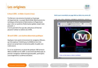 Connaitre l’histoire duweb Analyserla compositiond’une
solutiondigitale
Maitriser lesrèglesdu
web
Utilisateursetsolutions
digitales
6 Aout 1991 : le Web s'ouvreà tous
TimBerners-Lee annonce le projet surle groupe
alt.hypertext de « Le projet World Wide Web fusionne les
techniques d’extraction d’information et d’hypertexte
pour créer un système d’information global,simple mais
puissant. ».
C’est la première fois que des utilisateurs d’Internet
peuvent l’utiliser en dehors du CERN.
30 avril 1993 : une techno désormais publique
Quelques mois après le lancement du navigateurMosaic,
qui fait exploser l’intérêt pour le WWW,le Cernfait
passer sonprojet dans le domaine public et publie son
code source.
En un an seulement,on passe de quelques 500 serveurs
Web à 10 000 à la fin 1994. Le lancement de Netscape,le
premier navigateur réellement grandpublic, participera
aussi largement à sa démocratisation.
Les origines
Voilà à quoi ressemblait une page Web au début des années 90
 