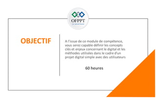 OBJECTIF
2
A l’issue de ce module de compétence,
vous serez capable définir les concepts
clés et enjeux concernant le digital et les
méthodes utilisées dans le cadre d’un
projet digital simple avec des utilisateurs
60 heures
 