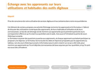 Connaitre l’histoire duweb Analyserla compositiond’une
solutiondigitale
Maitriser lesrèglesdu
web
Utilisateursetsolutions
digitales
Objectif
Prise de conscience de notre utilisationde services digitaux et leur présence dans notre vie quotidienne.
Cet élément de contenu propose une activité d’échange oral entre les apprenants et le formateur.L’idée et
de discuter des utilisations numériques des apprenants,de leurs habitudesd’utilisationet de leurs
connaissances.Le but de cet échange est de montrer aux apprenants que la première partie de cours
correspond en effet à ce qu’ils vivent au quotidien avecle web, mais aussi d’introduire la partie de cours
théorique suivante.
Le formateur va poser des questions ouvertesaux apprenants,et chaque apprenant souhaitant participer va
proposer une réponse.Le formateur écrira toutes les idées et réponses proposées pas les apprenants au
tableau.Lors du cours théoriquesuivant,le formateurpourraalors revenir sur ce qui a été noté, pour
montrer aux apprenants qu’ils ont déjà des connaissances de base acquises par leur quotidien,et qu’ils sont
eux aussi des utilisateurs.
Échange avec les apprenants sur leurs
utilisations et habitudes des outils digitaux
 