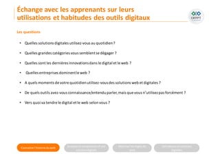 Connaitre l’histoire duweb Analyserla compositiond’une
solutiondigitale
Maitriser lesrèglesdu
web
Utilisateursetsolutions
digitales
Les questions
• Quelles solutions digitales utilisez-vous au quotidien?
• Quelles grandes catégories vous semblentse dégager ?
• Quelles sont les dernières innovationsdans le digital et le web ?
• Quelles entreprises dominentle web ?
• A quels moments de votre quotidienutilisez-vousdes solutions web et digitales ?
• De quels outils avez-vous connaissance/entenduparler,mais que vous n’utilisezpas forcément ?
• Vers quoi va tendre le digital et le web selon vous ?
Échange avec les apprenants sur leurs
utilisations et habitudes des outils digitaux
 