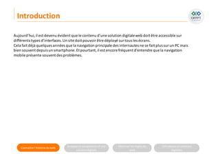 Connaitre l’histoire duweb Analyserla compositiond’une
solutiondigitale
Maitriser lesrèglesdu
web
Utilisateursetsolutions
digitales
Aujourd’hui,il est devenu évident que le contenu d’une solution digitaleweb doit être accessible sur
différents types d’interfaces.Un site doit pouvoirêtre déployé surtous les écrans.
Cela fait déjà quelques années que la navigation principale des internautes ne se fait plus sur un PC mais
bien souvent depuisun smartphone.Et pourtant,il est encore fréquent d’entendre que la navigation
mobile présente souvent des problèmes.
Introduction
 