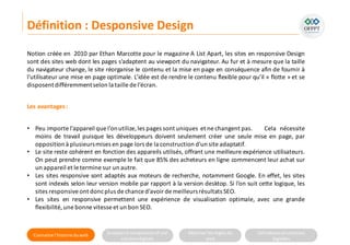 Connaitre l’histoire duweb Analyserla compositiond’une
solutiondigitale
Maitriser lesrèglesdu
web
Utilisateursetsolutions
digitales
Notion créée en 2010 par Ethan Marcotte pour le magazine A List Apart, les sites en responsive Design
sont des sites web dont les pages s’adaptent au viewport du navigateur. Au fur et à mesure que la taille
du navigateur change, le site réorganise le contenu et la mise en page en conséquence afin de fournir à
l'utilisateur une mise en page optimale. L’idée est de rendre le contenu flexible pour qu’il « flotte » et se
disposentdifféremmentselon la taille de l’écran.
Définition : Desponsive Design
Les avantages:
• Peu importe l’appareil que l’onutilize,les pages sont uniques et ne changent pas. Cela nécessite
moins de travail puisque les développeurs doivent seulement créer une seule mise en page, par
oppositionà plusieursmises en page lors de la construction d'un site adaptatif.
• Le site reste cohérent en fonction des appareils utilisés, offrant une meilleure expérience utilisateurs.
On peut prendre comme exemple le fait que 85% des acheteurs en ligne commencent leur achat sur
un appareil et le termine sur un autre.
• Les sites responsive sont adaptés aux moteurs de recherche, notamment Google. En effet, les sites
sont indexés selon leur version mobile par rapport à la version desktop. Si l’on suit cette logique, les
sites responsiveont doncplus de chanced’avoir de meilleursrésultats SEO.
• Les sites en responsive permettent une expérience de visualisation optimale, avec une grande
flexibilité, une bonne vitesseet un bon SEO.
 