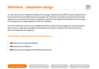 Connaitre l’histoire duweb Analyserla compositiond’une
solutiondigitale
Maitriser lesrèglesdu
web
Utilisateursetsolutions
digitales
Les sites web conçu en adaptativedesign ont leurspages designées pour différentstypes d’appareils.Ils
fonctionnent doncavecdifférentes mises en page.Ces dernières sont créées à l’avance en fonction des
appareilssurlesquels le site doit être navigable.La résolutionde l’appareilest détectée et le site charge
en conséquence une page adaptée à l’écran de l’utilisateur.
Il est doncnécessaire de créer une stratégie de contenu propre à chaque support lors de la conception.
Pource faire, il s’agira doncde débuter le projet parune analyse utilisateurs afin de connaitreleurs
besoins et habitudes de navigation.
Le standard pourdéfinirles paliersde résolutionsd'écran :
• 320 pixels pourles appareils Mobiles
• 760 pixels pourles Tablettes
• 960 pixels pourles navigateurs d'ordinateurs de bureau.
Définition : adaptative design
 