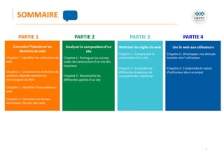 3
SOMMAIRE
Connaitre l’histoire et les
éléments du web
Chapitre 1 : Identifier les utilisations du
web
Chapitre 2 : Connaitre les évolutions de
solutions digitales utilisant les
technologies du Web
Chapitre 3 : Identifier l’écosystème du
web
Chapitre 4 : Connaitre les termes
techniques liés aux sites web
Analyserla composition d’un
site
Chapitre 1 : Distinguer les anciens
codes de construction d’un site des
nouveaux
Chapitre 2 : Reconnaître les
différentes parties d’un site
Maitriser les règles du web
Chapitre 1 : Comprendre la
construction d’un site
Chapitre 2 : Connaitre les
différentes évolutions de
conception des interfaces
PARTIE 1 PARTIE 2 PARTIE 3
Lier le web aux utilisateurs
Chapitre 1 : Développer une attitude
tournée vers l’utilisateur
Chapitre 2 : Comprendre la notion
d’utilisateurdans un projet
PARTIE 4
 