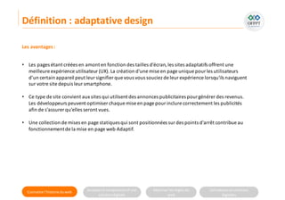 Connaitre l’histoire duweb Analyserla compositiond’une
solutiondigitale
Maitriser lesrèglesdu
web
Utilisateursetsolutions
digitales
Les avantages:
• Les pages étant créées en amont en fonction des tailles d’écran,les sites adaptatifs offrent une
meilleure expérience utilisateur(UX). La création d'une mise en page unique pour les utilisateurs
d’un certain appareil peut leursignifier que vous vous souciez de leur expérience lorsqu'ils naviguent
sur votre site depuis leursmartphone.
• Ce type de site convient aux sites qui utilisent des annonces publicitaires pourgénérer des revenus.
Les développeurs peuvent optimiser chaque mise en page pourinclure correctement les publicités
afin de s'assurer qu'elles seront vues.
• Une collection de mises en page statiquesqui sont positionnées sur des points d'arrêt contribue au
fonctionnementde la mise en page web Adaptif.
Définition : adaptative design
 