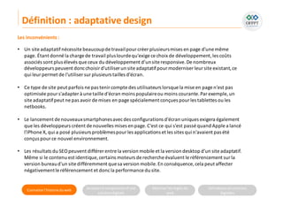 Connaitre l’histoire duweb Analyserla compositiond’une
solutiondigitale
Maitriser lesrèglesdu
web
Utilisateursetsolutions
digitales
Les inconvénients:
• Un site adaptatifnécessite beaucoupde travailpourcréer plusieursmises en page d'une même
page. Étant donné la charge de travail pluslourdequ'exige ce choix de développement,les coûts
associés sont plus élevés que ceux du développement d’unsite responsive.De nombreux
développeurs peuvent doncchoisird'utiliserun site adaptatifpourmoderniser leur site existant,ce
qui leurpermet de l'utiliser surplusieurs tailles d'écran.
• Ce type de site peut parfois ne pas tenircompte des utilisateurs lorsque la mise en page n'est pas
optimisée pours'adapter à une taille d'écran moins populaireou moins courante.Par exemple, un
site adaptatifpeut ne pas avoirde mises en page spécialement conçues pour les tablettes ou les
netbooks.
• Le lancement de nouveauxsmartphonesavecdes configurations d'écran uniques exigera également
que les développeurs créent de nouvelles mises en page.C'est ce qui s'est passé quand Apple a lancé
l'iPhone X, qui a posé plusieurs problèmespourles applications et les sites qui n’avaient pas été
conçus pource nouvel environnement.
• Les résultats du SEOpeuvent différer entre la version mobile et la version desktop d'un site adaptatif.
Même si le contenu est identique, certains moteurs de recherche évaluent le référencement sur la
version bureaud'un site différemment que sa version mobile.En conséquence, cela peut affecter
négativementle référencement et doncla performance du site.
Définition : adaptative design
 