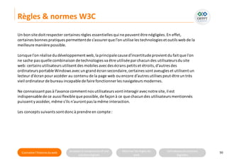 Connaitre l’histoire duweb Analyserla compositiond’une
solutiondigitale
Maitriser lesrèglesdu
web
Utilisateursetsolutions
digitales
Règles & normes W3C
50
Un bon site doit respecter certaines règles essentielles qui ne peuvent être négligées.En effet,
certaines bonnes pratiques permettentde s’assurer que l’on utilise les technologies et outils web de la
meilleure manière possible.
Lorsque l'on réalise du développement web,la principale cause d'incertitude provient du fait que l'on
ne sache pas quelle combinaison de technologies va être utilisée par chacun des utilisateursdu site
web: certains utilisateurs utilisent des mobiles avecdes écrans petits et étroits,d’autres des
ordinateurs portable Windows avecun grand écran secondaire,certaines sont aveugles et utilisent un
lecteur d'écran pour accéder au contenu de la page web ou encore d’autres utilises peut-être un très
vieil ordinateur de bureau incapable de faire fonctionner les navigateurs modernes.
Ne connaissant pas à l’avance comment nos utilisateurs vont interagir avecnotre site, il est
indispensable de ce aussi flexible que possible, de façon à ce que chacun des utilisateurs mentionnés
puissent yaccéder, même s'ils n'auront pas la même interaction.
Les concepts suivants sont doncà prendre en compte :
 
